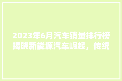 2023年6月汽车销量排行榜揭晓新能源汽车崛起，传统燃油车面临挑战