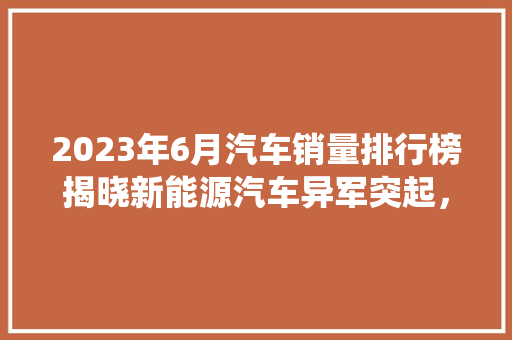 2023年6月汽车销量排行榜揭晓新能源汽车异军突起，传统车企面临挑战