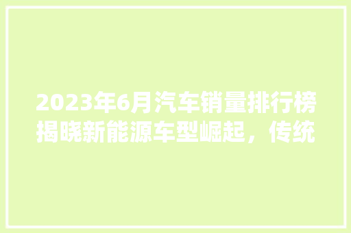 2023年6月汽车销量排行榜揭晓新能源车型崛起，传统车企再掀竞争热潮