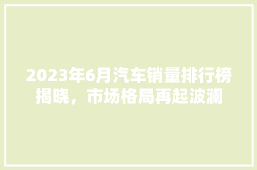 2023年6月汽车销量排行榜揭晓，市场格局再起波澜