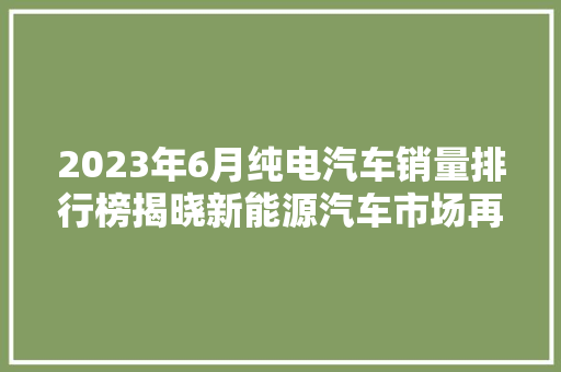 2023年6月纯电汽车销量排行榜揭晓新能源汽车市场再掀热潮