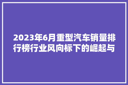 2023年6月重型汽车销量排行榜行业风向标下的崛起与变革