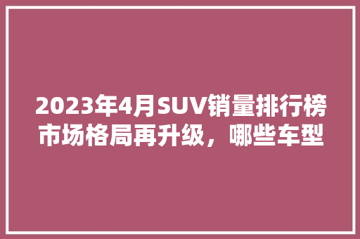 2023年4月SUV销量排行榜市场格局再升级，哪些车型脱颖而出