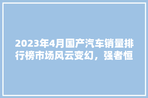 2023年4月国产汽车销量排行榜市场风云变幻，强者恒强