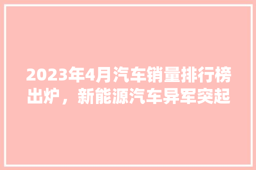 2023年4月汽车销量排行榜出炉，新能源汽车异军突起，传统车企面临挑战