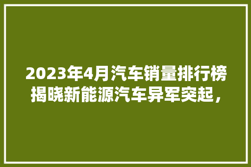 2023年4月汽车销量排行榜揭晓新能源汽车异军突起，传统车企面临挑战