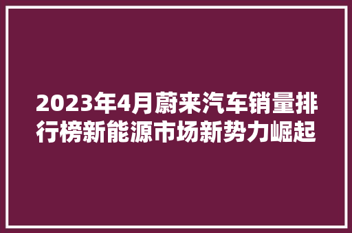 2023年4月蔚来汽车销量排行榜新能源市场新势力崛起，蔚来领跑行业