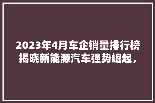 2023年4月车企销量排行榜揭晓新能源汽车强势崛起，传统车企转型升级加速