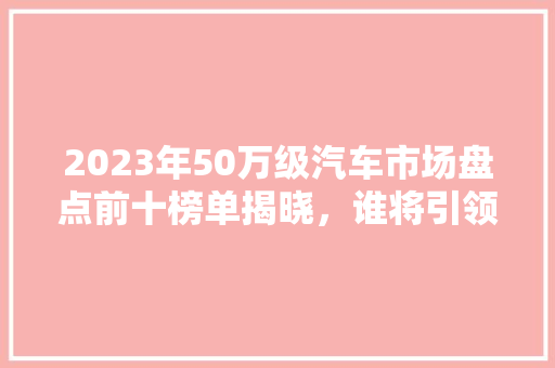 2023年50万级汽车市场盘点前十榜单揭晓，谁将引领未来潮流