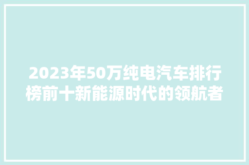 2023年50万纯电汽车排行榜前十新能源时代的领航者