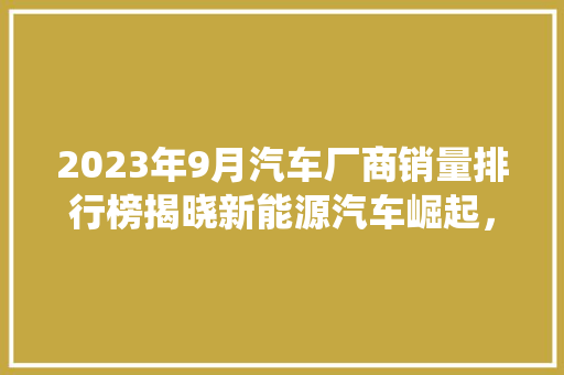 2023年9月汽车厂商销量排行榜揭晓新能源汽车崛起，传统车企面临挑战