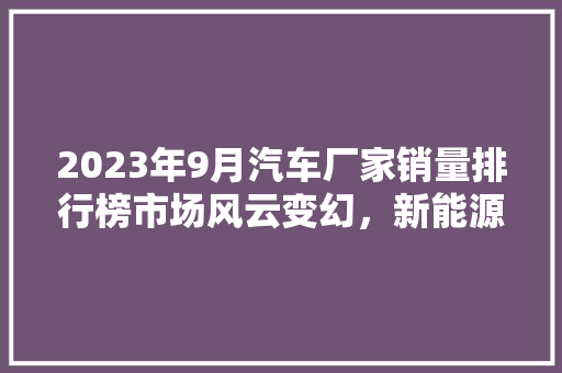 2023年9月汽车厂家销量排行榜市场风云变幻，新能源汽车崛起