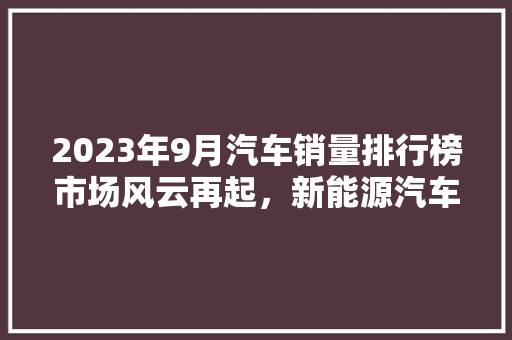 2023年9月汽车销量排行榜市场风云再起，新能源汽车引领潮流