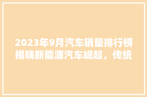 2023年9月汽车销量排行榜揭晓新能源汽车崛起，传统车企转型加速  第1张