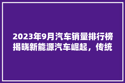 2023年9月汽车销量排行榜揭晓新能源汽车崛起，传统车企面临挑战