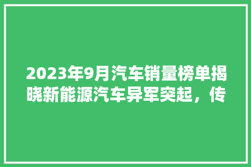 2023年9月汽车销量榜单揭晓新能源汽车异军突起，传统燃油车面临挑战