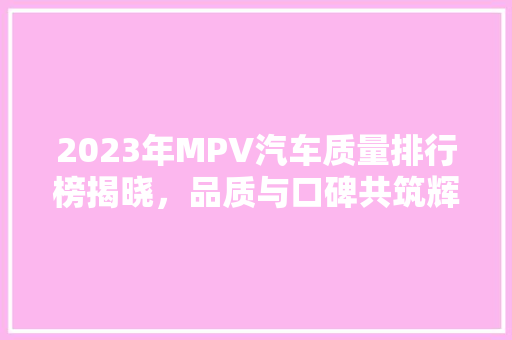 2023年MPV汽车质量排行榜揭晓，品质与口碑共筑辉煌  第1张