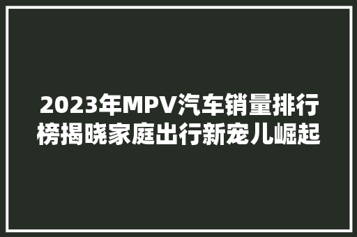 2023年MPV汽车销量排行榜揭晓家庭出行新宠儿崛起  第1张