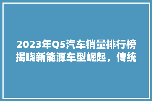 2023年Q5汽车销量排行榜揭晓新能源车型崛起，传统车企面临挑战  第1张