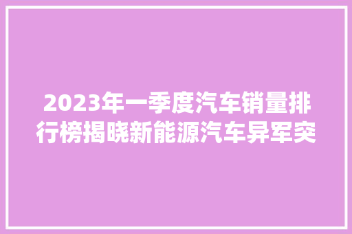 2023年一季度汽车销量排行榜揭晓新能源汽车异军突起，传统燃油车面临挑战  第1张