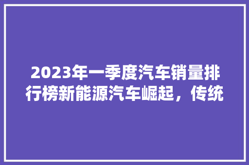 2023年一季度汽车销量排行榜新能源汽车崛起，传统车企积极转型  第1张