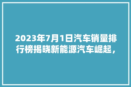 2023年7月1日汽车销量排行榜揭晓新能源汽车崛起，传统车企转型加速