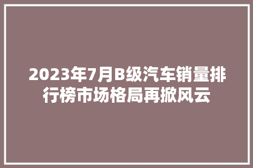 2023年7月B级汽车销量排行榜市场格局再掀风云