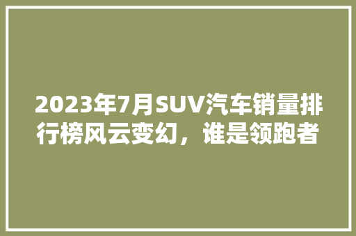 2023年7月SUV汽车销量排行榜风云变幻，谁是领跑者