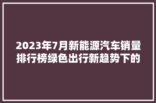 2023年7月新能源汽车销量排行榜绿色出行新趋势下的市场洞察