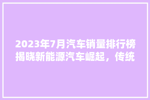 2023年7月汽车销量排行榜揭晓新能源汽车崛起，传统车企面临挑战