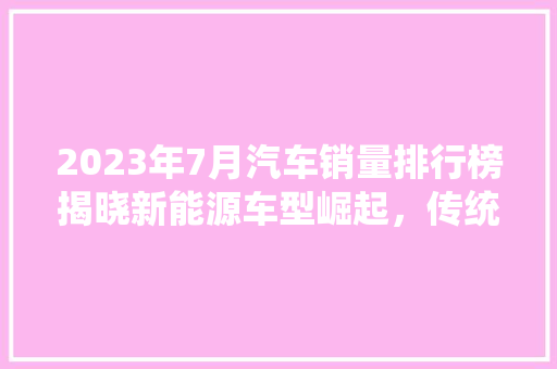2023年7月汽车销量排行榜揭晓新能源车型崛起，传统燃油车面临挑战
