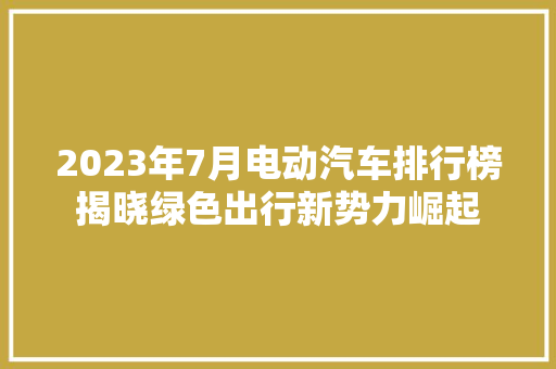 2023年7月电动汽车排行榜揭晓绿色出行新势力崛起