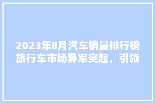 2023年8月汽车销量排行榜旅行车市场异军突起，引领潮流