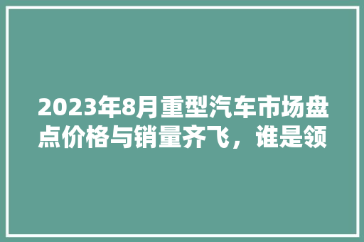 2023年8月重型汽车市场盘点价格与销量齐飞，谁是领跑者