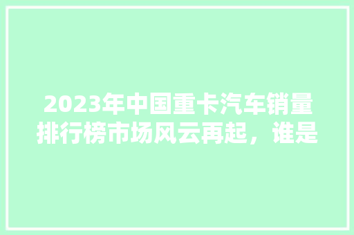 2023年中国重卡汽车销量排行榜市场风云再起，谁是行业翘楚