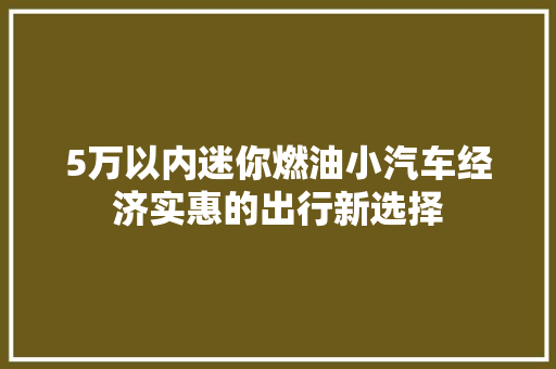 5万以内迷你燃油小汽车经济实惠的出行新选择
