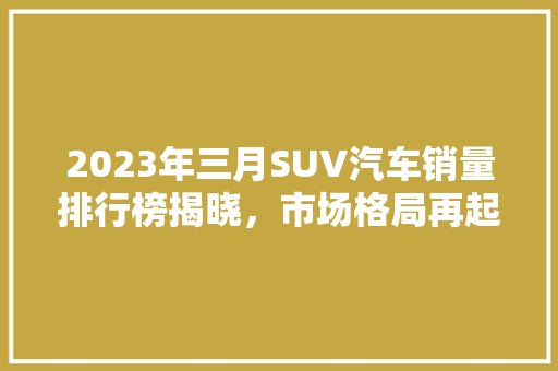 2023年三月SUV汽车销量排行榜揭晓，市场格局再起波澜  第1张