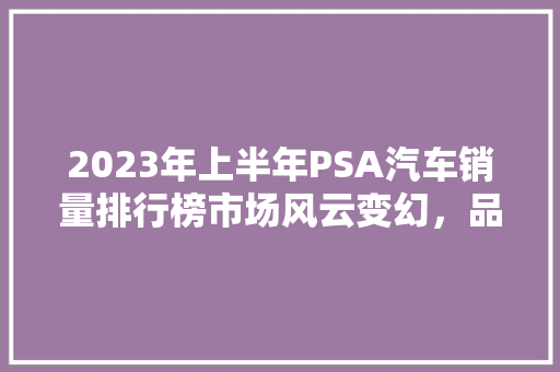 2023年上半年PSA汽车销量排行榜市场风云变幻，品牌格局再洗牌