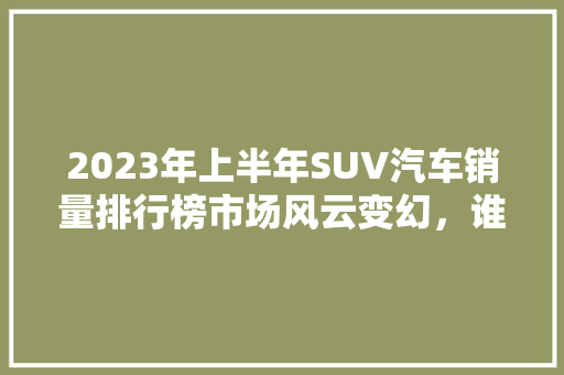 2023年上半年SUV汽车销量排行榜市场风云变幻，谁主沉浮