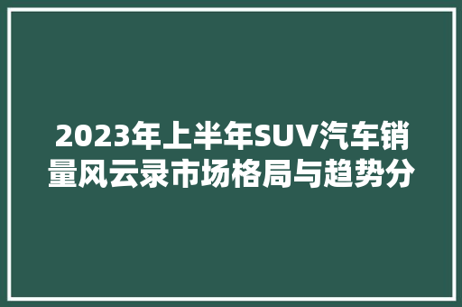 2023年上半年SUV汽车销量风云录市场格局与趋势分析  第1张