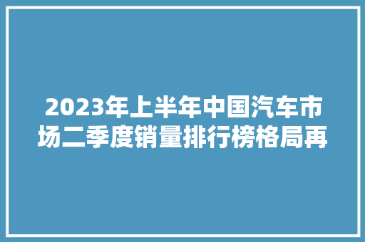 2023年上半年中国汽车市场二季度销量排行榜格局再变，新能源崛起  第1张