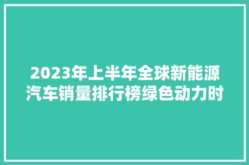 2023年上半年全球新能源汽车销量排行榜绿色动力时代的崛起  第1张