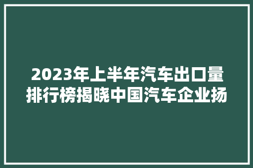 2023年上半年汽车出口量排行榜揭晓中国汽车企业扬帆出海，国际市场风起云涌