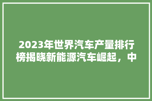 2023年世界汽车产量排行榜揭晓新能源汽车崛起，中国品牌实力凸显