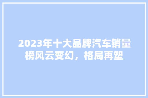 2023年十大品牌汽车销量榜风云变幻，格局再塑  第1张