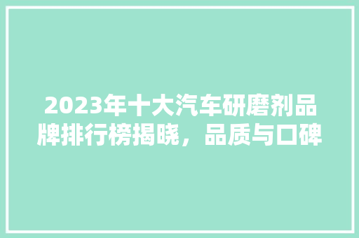 2023年十大汽车研磨剂品牌排行榜揭晓，品质与口碑共铸辉煌