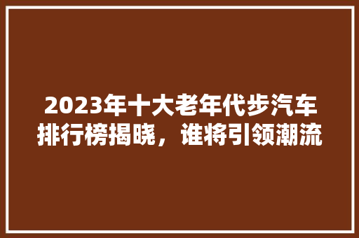 2023年十大老年代步汽车排行榜揭晓，谁将引领潮流  第1张