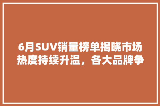 6月SUV销量榜单揭晓市场热度持续升温，各大品牌争奇斗艳