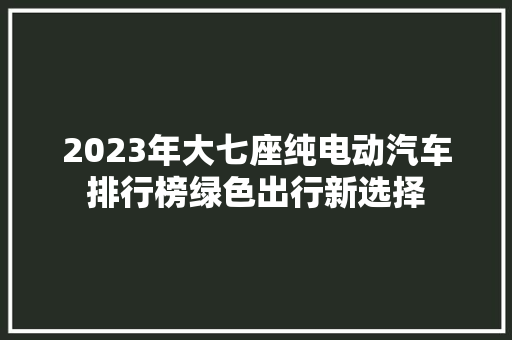 2023年大七座纯电动汽车排行榜绿色出行新选择  第1张