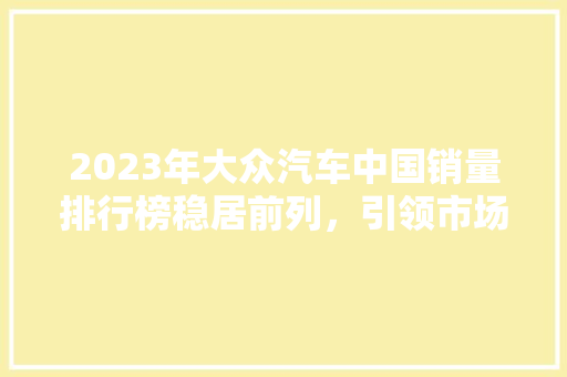 2023年大众汽车中国销量排行榜稳居前列，引领市场潮流  第1张